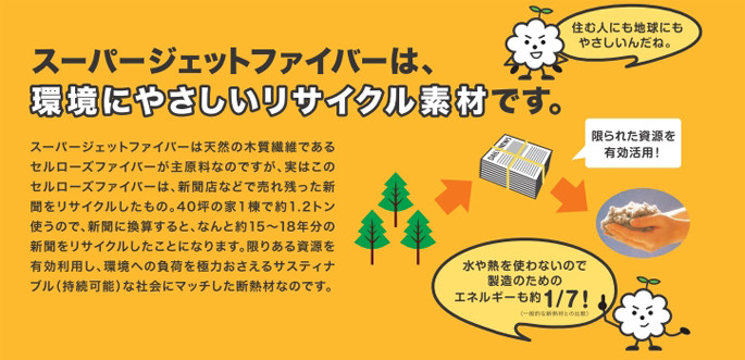 スーパージェットファイバーは、環境にやさしいリサイクル素材です。スーパージェットファイバーは天然の木質繊維であるセルローズファイバーが主原料なのですが、実はこのセルローズファイバーは、新聞店などで売れ残った新聞をリサイクルしたもの。40坪の家1棟で約1.2トン使うので、新聞に換算すると、なんと約15〜18年分の新聞をリサイクルしたことになります。限りある資源を有効利用し、環境への負荷を極力おさえるサスティナブル（持続可能）な社会にマッチした断熱材なのです。